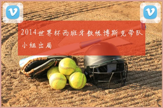 2014世界杯西班牙教练博斯克带队小组出局