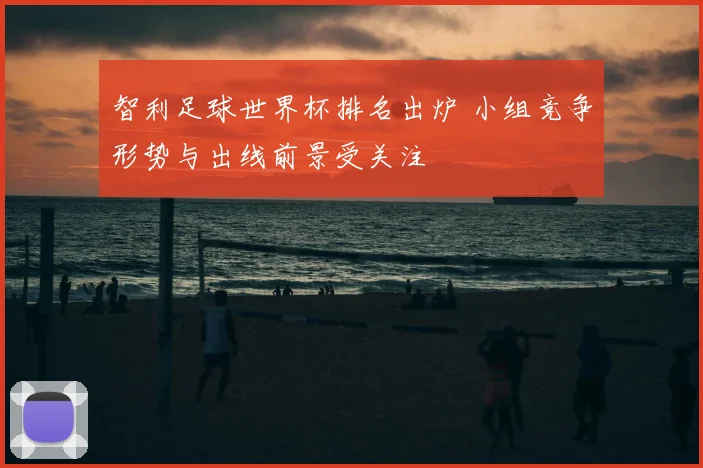 智利足球世界杯排名出炉 小组竞争形势与出线前景受关注