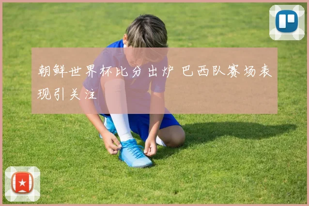 朝鲜世界杯比分出炉 巴西队赛场表现引关注