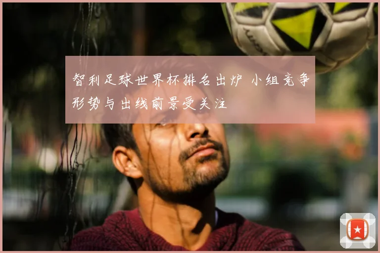 智利足球世界杯排名出炉 小组竞争形势与出线前景受关注