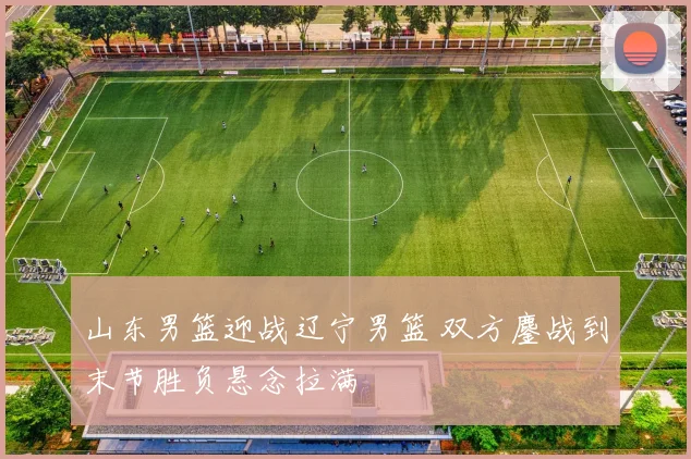 山东男篮迎战辽宁男篮 双方鏖战到末节胜负悬念拉满