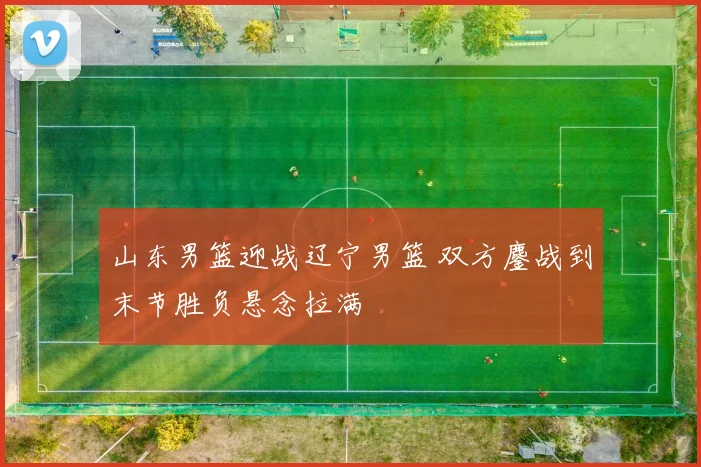山东男篮迎战辽宁男篮 双方鏖战到末节胜负悬念拉满
