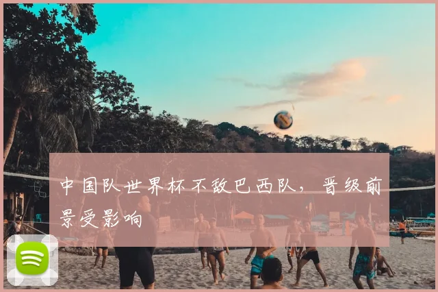 中国队世界杯不敌巴西队,晋级前景受影响