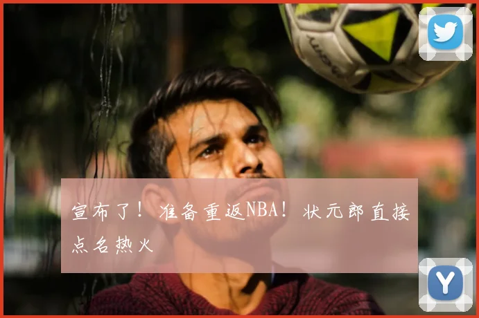 宣布了!准备重返NBA!状元郎直接点名热火