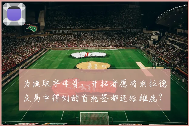 为换取字母哥,开拓者愿将利拉德交易中得到的首轮签都还给雄鹿?