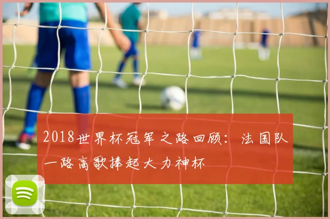 2018世界杯冠军之路回顾:法国队一路高歌捧起大力神杯