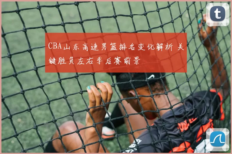 CBA山东高速男篮排名变化解析 关键胜负左右季后赛前景
