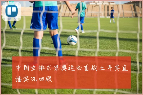 中国女排东京奥运会首战土耳其直播实况回顾