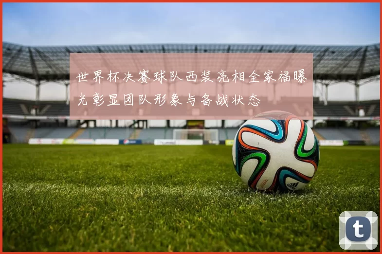 世界杯决赛球队西装亮相全家福曝光彰显团队形象与备战状态