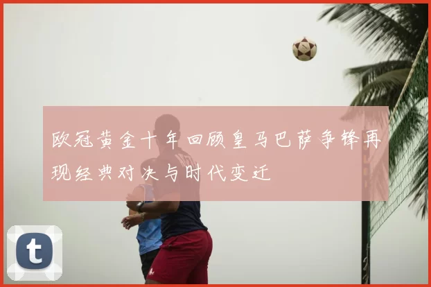 欧冠黄金十年回顾皇马巴萨争锋再现经典对决与时代变迁