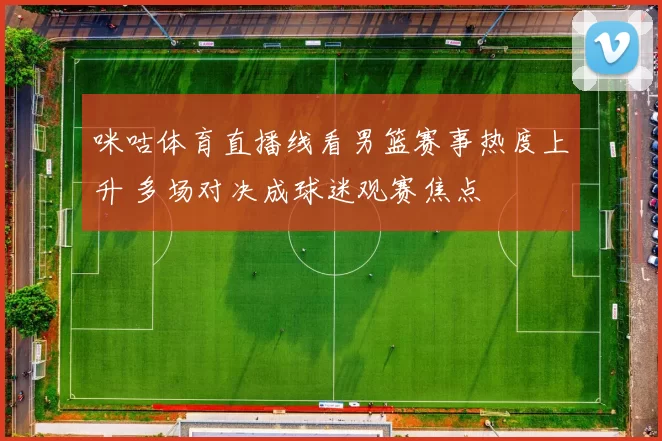 咪咕体育直播线看男篮赛事热度上升 多场对决成球迷观赛焦点