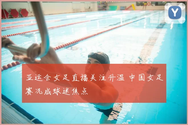 亚运会女足直播关注升温 中国女足赛况成球迷焦点