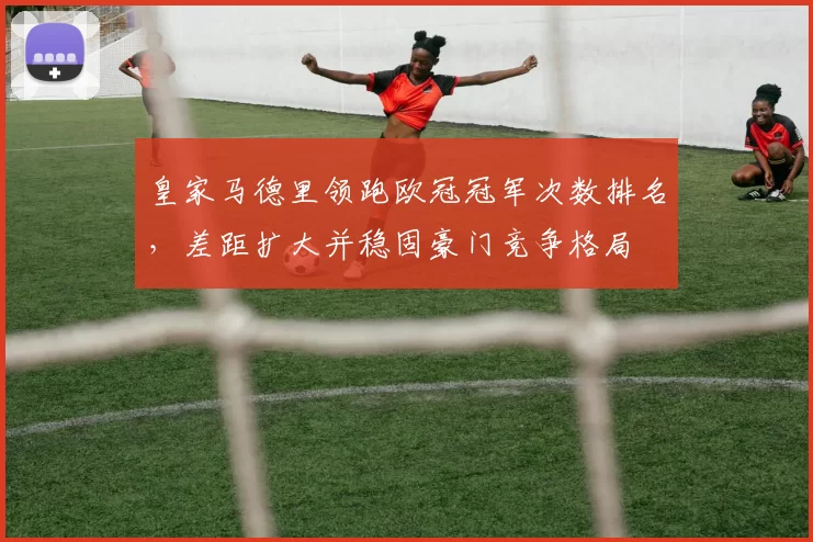 皇家马德里领跑欧冠冠军次数排名，差距扩大并稳固豪门竞争格局