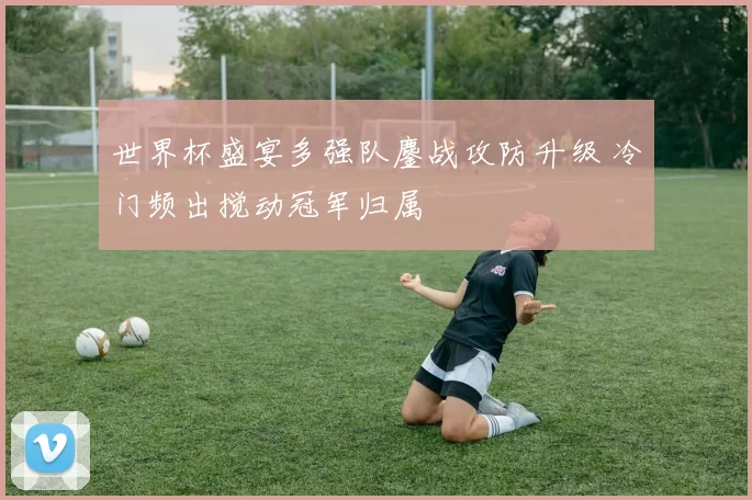 世界杯盛宴多强队鏖战攻防升级 冷门频出搅动冠军归属