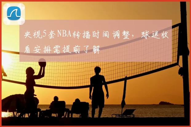 央视5套NBA转播时间调整，球迷收看安排需提前了解
