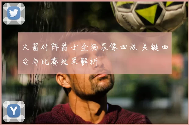 火箭对阵爵士全场录像回放 关键回合与比赛结果解析