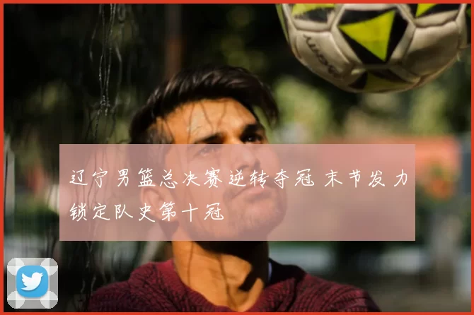 辽宁男篮总决赛逆转夺冠 末节发力锁定队史第十冠