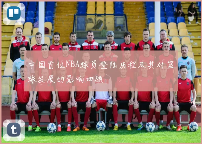 中国首位NBA球员登陆历程及其对篮球发展的影响回顾