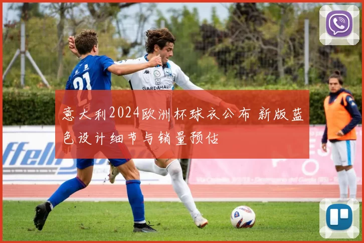 意大利2024欧洲杯球衣公布 新版蓝色设计细节与销量预估