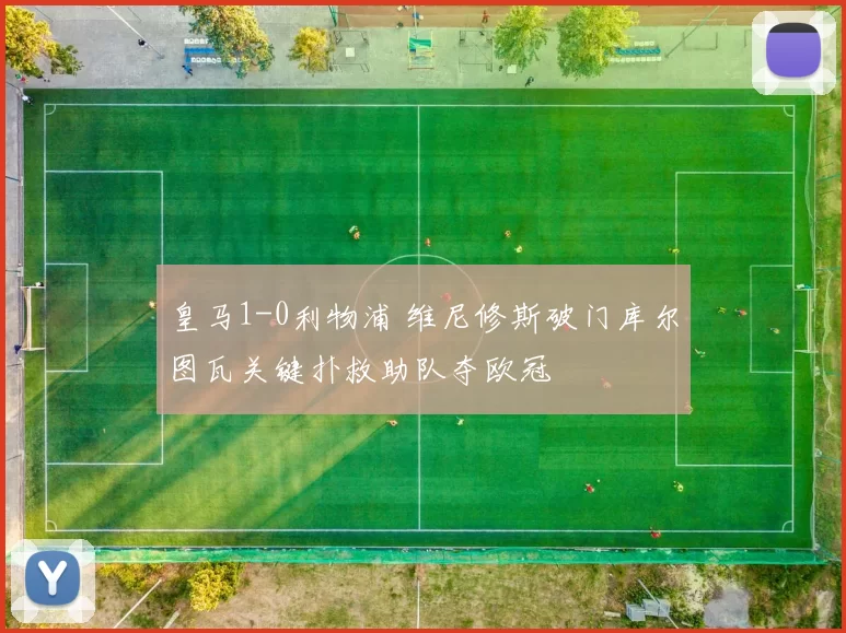皇马1-0利物浦 维尼修斯破门库尔图瓦关键扑救助队夺欧冠