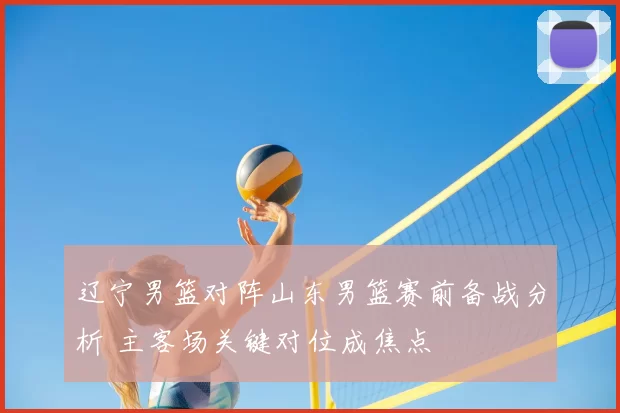 辽宁男篮对阵山东男篮赛前备战分析 主客场关键对位成焦点