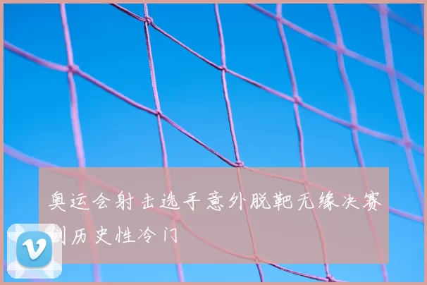 奥运会射击选手意外脱靶无缘决赛创历史性冷门