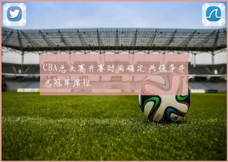 CBA总决赛开赛时间确定 两强争夺总冠军席位