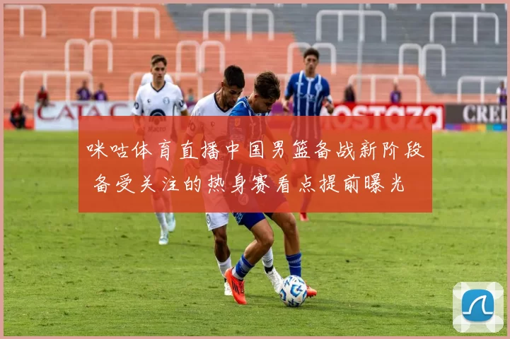 咪咕体育直播中国男篮备战新阶段 备受关注的热身赛看点提前曝光