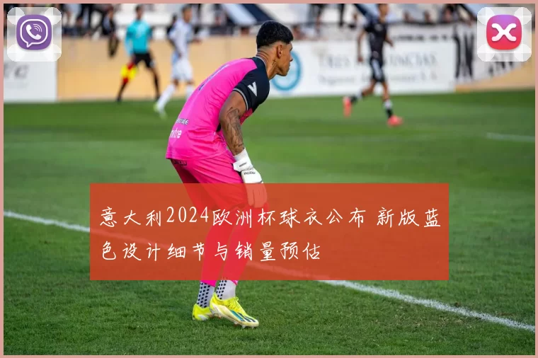 意大利2024欧洲杯球衣公布 新版蓝色设计细节与销量预估