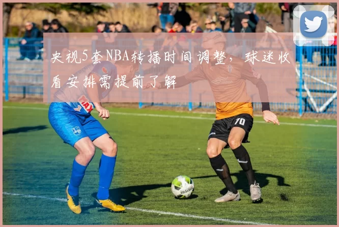 央视5套NBA转播时间调整，球迷收看安排需提前了解