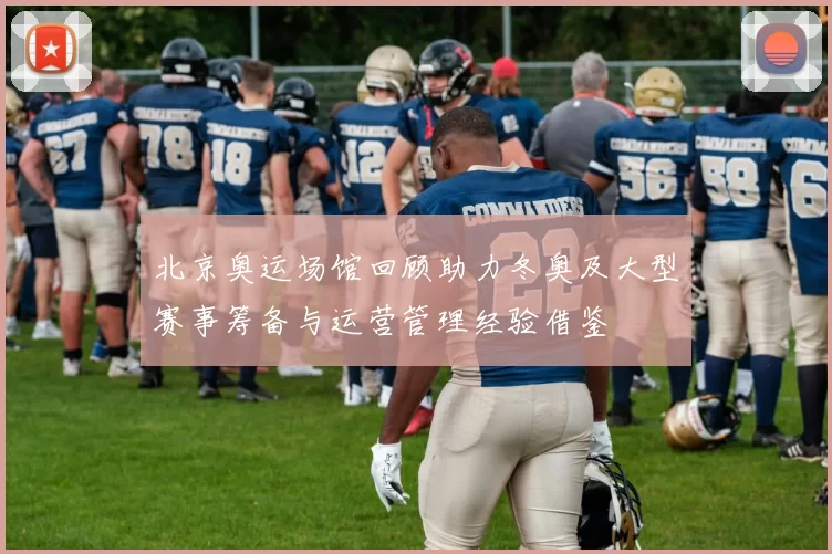 北京奥运场馆回顾助力冬奥及大型赛事筹备与运营管理经验借鉴