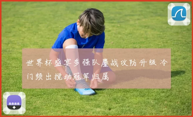 世界杯盛宴多强队鏖战攻防升级 冷门频出搅动冠军归属