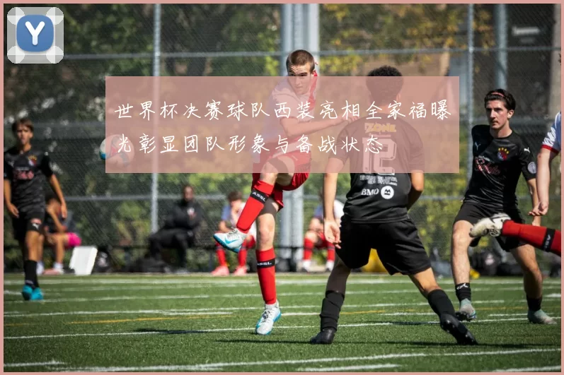 世界杯决赛球队西装亮相全家福曝光彰显团队形象与备战状态