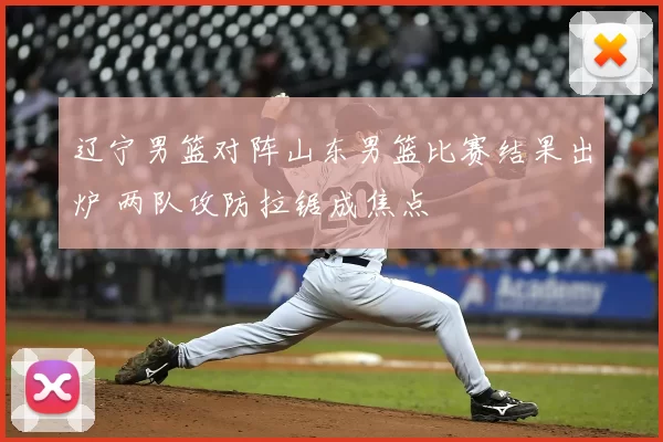 辽宁男篮对阵山东男篮比赛结果出炉 两队攻防拉锯成焦点