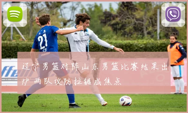 辽宁男篮对阵山东男篮比赛结果出炉 两队攻防拉锯成焦点