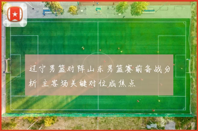 辽宁男篮对阵山东男篮赛前备战分析 主客场关键对位成焦点