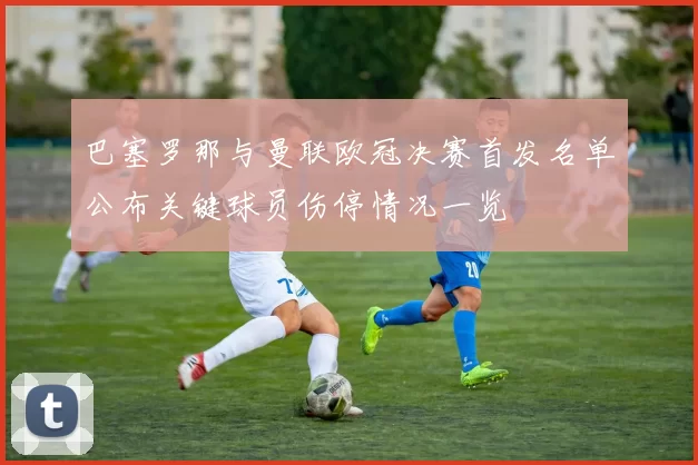 巴塞罗那与曼联欧冠决赛首发名单公布关键球员伤停情况一览