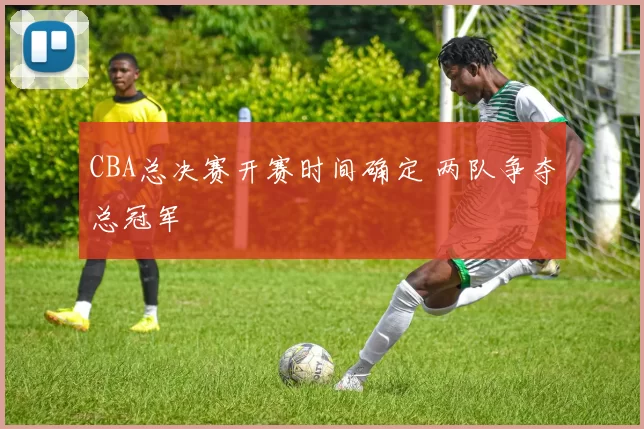 CBA总决赛开赛时间确定 两队争夺总冠军