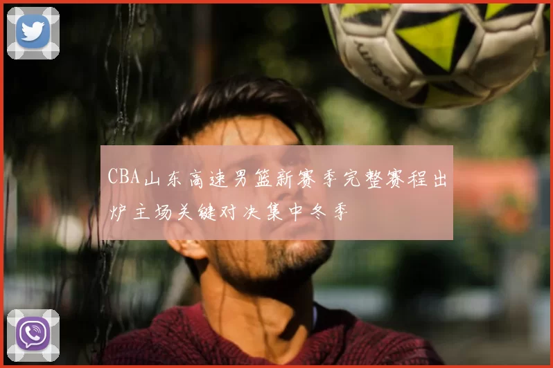 CBA山东高速男篮新赛季完整赛程出炉主场关键对决集中冬季