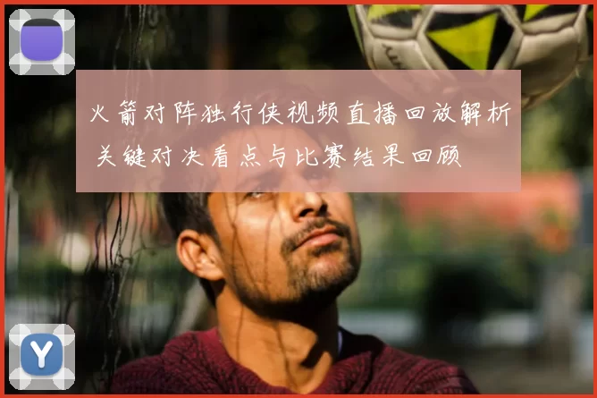 火箭对阵独行侠视频直播回放解析 关键对决看点与比赛结果回顾