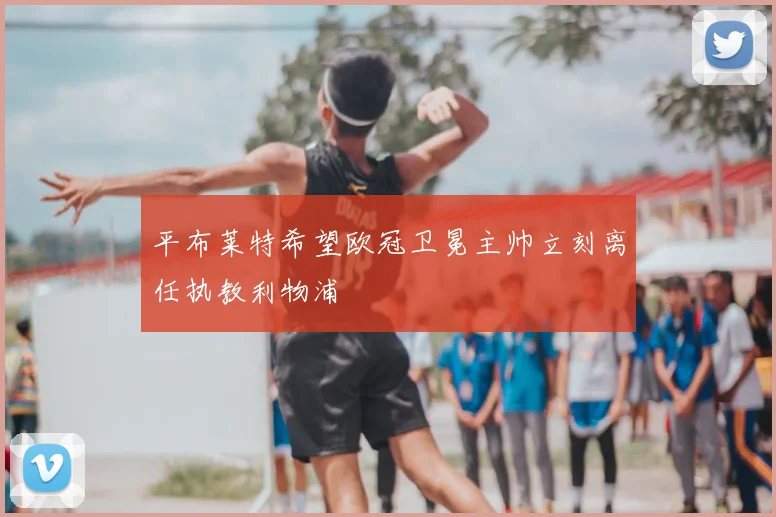 平布莱特希望欧冠卫冕主帅立刻离任执教利物浦
