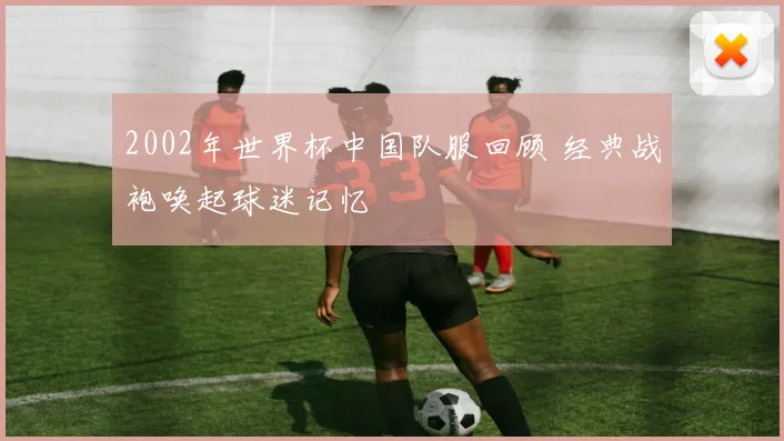 2002年世界杯中国队服回顾 经典战袍唤起球迷记忆