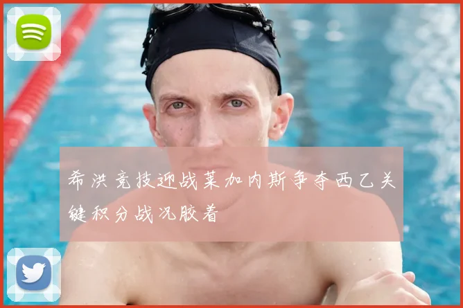 希洪竞技迎战莱加内斯争夺西乙关键积分战况胶着
