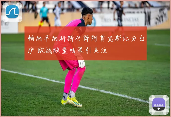 帕纳辛纳科斯对阵阿贾克斯比分出炉 欧战较量结果引关注