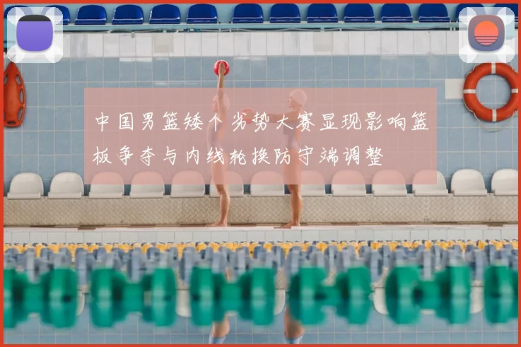中国男篮矮个劣势大赛显现影响篮板争夺与内线轮换防守端调整