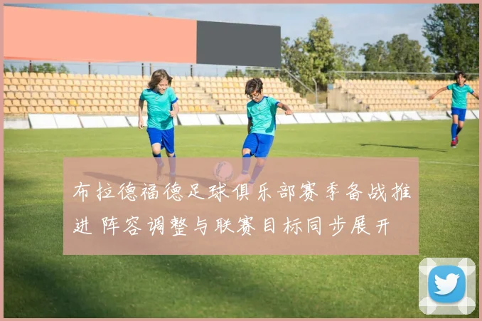 布拉德福德足球俱乐部赛季备战推进 阵容调整与联赛目标同步展开
