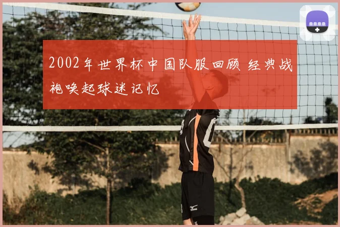 2002年世界杯中国队服回顾 经典战袍唤起球迷记忆