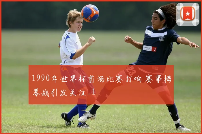 1990年世界杯首场比赛打响 赛事揭幕战引发关注_1