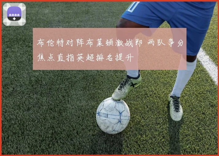 布伦特对阵布莱顿激战即 两队争分焦点直指英超排名提升