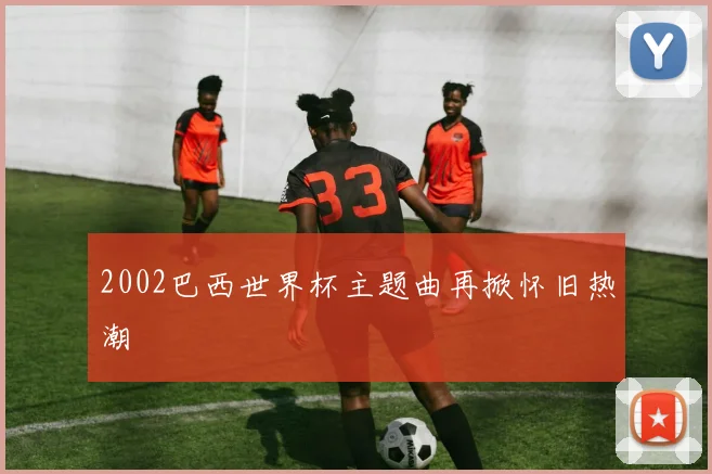 2002巴西世界杯主题曲再掀怀旧热潮